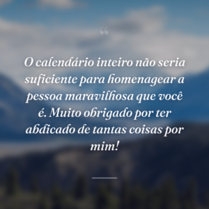 O calendário inteiro não seria suficiente para homenagear a pessoa maravilhosa que você é. Muito obrigado por ter abdicado de tantas coisas por mim!