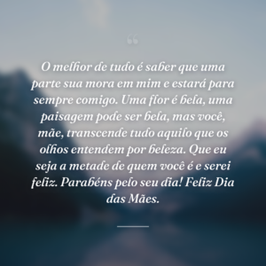 O melhor de tudo é saber que uma parte sua mora em mim e estará para sempre comigo. Uma flor é bela, uma paisagem pode ser bela, mas você, mãe, transcende tudo aquilo que os olhos entendem por beleza. Que eu seja a metade de quem você é e serei feliz. Parabéns pelo seu dia! Feliz Dia das Mães.