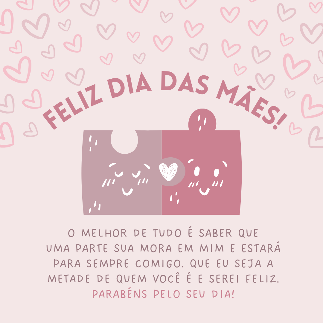 O melhor de tudo é saber que uma parte sua mora em mim e estará para sempre comigo. Uma flor é bela, uma paisagem pode ser bela, mas você, mãe, transcende tudo aquilo que os olhos entendem por beleza. Que eu seja a metade de quem você é e serei feliz. Parabéns pelo seu dia! Feliz Dia das Mães.