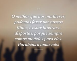 O melhor que nós, mulheres, podemos fazer por nossos filhos, é estar inteiras e dispostas, porque sempre somos modelos para eles. Parabéns a todas nós!