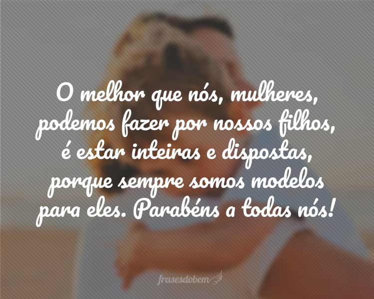 O melhor que nós, mulheres, podemos fazer por nossos filhos, é estar inteiras e dispostas, porque sempre somos modelos para eles. Parabéns a todas nós!