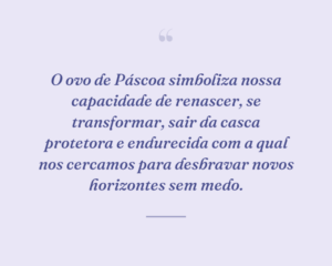 O ovo de Páscoa simboliza nossa capacidade de renascer, se transformar, sair da casca protetora e endurecida com a qual nos cercamos para desbravar novos horizontes sem medo.