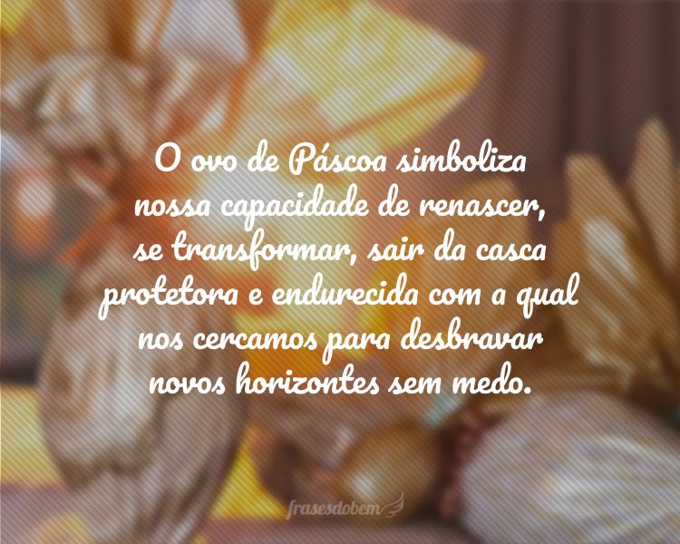 O ovo de Páscoa simboliza nossa capacidade de renascer, se transformar, sair da casca protetora e endurecida com a qual nos cercamos para desbravar novos horizontes sem medo.