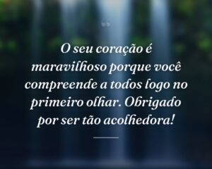 O seu coração é maravilhoso porque você compreende a todos logo no primeiro olhar. Obrigado por ser tão acolhedora!