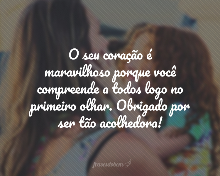 O seu coração é maravilhoso porque você compreende a todos logo no primeiro olhar. Obrigado por ser tão acolhedora!