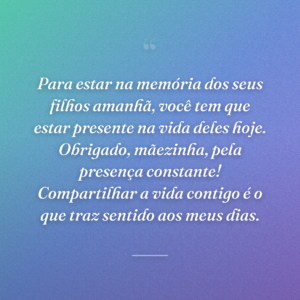 Para estar na memória dos seus filhos amanhã, você tem que estar presente na vida deles hoje. Obrigado, mãezinha, pela presença constante! Compartilhar a vida contigo é o que traz sentido aos meus dias.