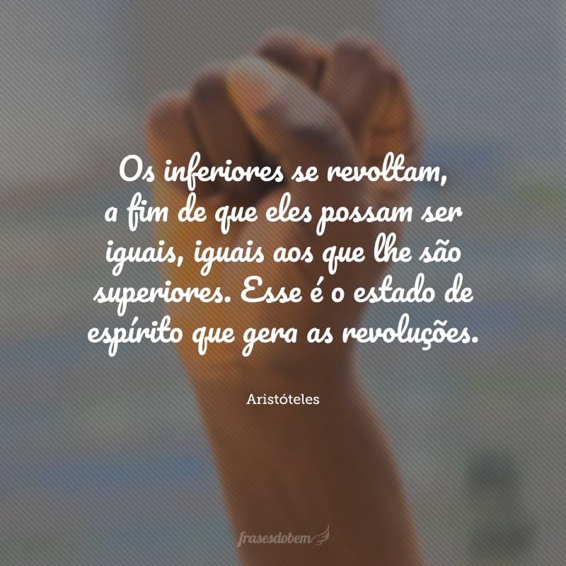 Os inferiores se revoltam, a fim de que eles possam ser iguais, iguais aos que lhe são superiores. Esse é o estado de espírito que gera as revoluções.