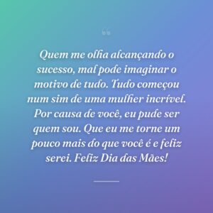 Quem me olha alcançando o sucesso, mal pode imaginar o motivo de tudo. Tudo começou num sim de uma mulher incrível. Por causa de você, eu pude ser quem sou. Que eu me torne um pouco mais do que você é e feliz serei. Feliz Dia das Mães!