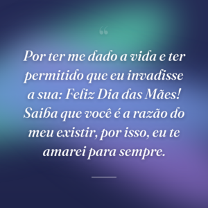Por ter me dado a vida e ter permitido que eu invadisse a sua: Feliz Dia das Mães! Saiba que você é a razão do meu existir, por isso, eu te amarei para sempre.