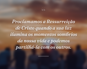 Proclamamos a Ressurreição de Cristo quando a sua luz ilumina os momentos sombrios da nossa vida e podemos partilhá-la com os outros.