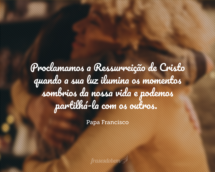 Proclamamos a Ressurreição de Cristo quando a sua luz ilumina os momentos sombrios da nossa vida e podemos partilhá-la com os outros.