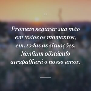 Prometo segurar sua mão em todos os momentos, em. todas as situações. Nenhum obstáculo atrapalhará o nosso amor.