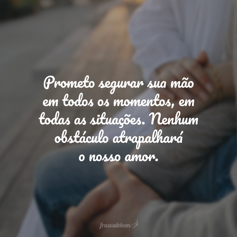 Prometo segurar sua mão em todos os momentos, em. todas as situações. Nenhum obstáculo atrapalhará o nosso amor.