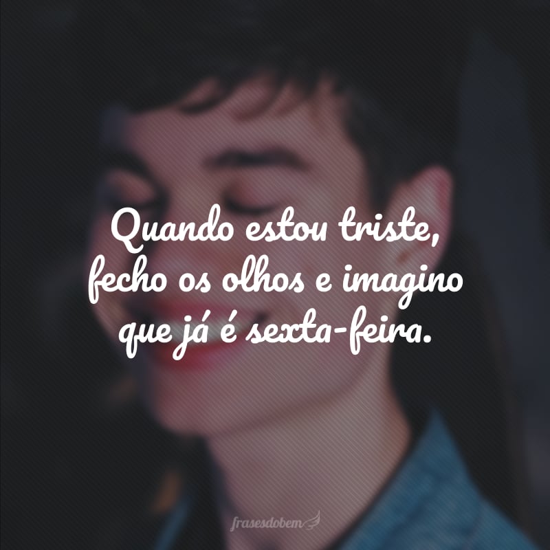 Quando estou triste, fecho os olhos e imagino que já é sexta-feira.