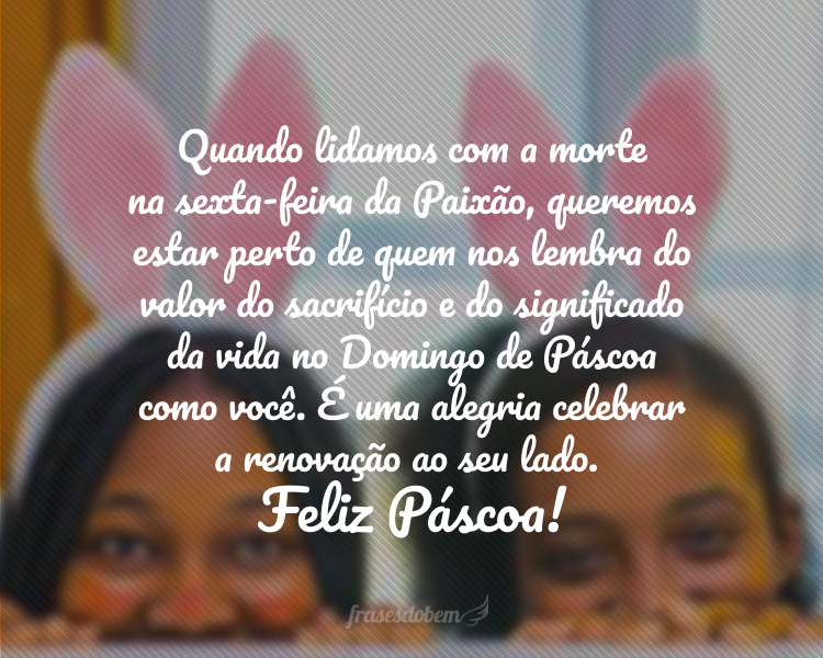 Quando lidamos com a morte na sexta-feira da Paixão, queremos estar perto de quem nos lembra do valor do sacrifício e do significado da vida no Domingo de Páscoa como você. É uma alegria celebrar a renovação ao seu lado. Feliz Páscoa!