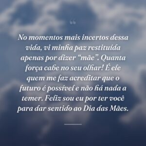 No momentos mais incertos dessa vida, vi minha paz restituída apenas por dizer “mãe”. Quanta força cabe no seu olhar! É ele quem me faz acreditar que o futuro é possível e não há nada a temer. Feliz sou eu por ter você para dar sentido ao Dia das Mães.