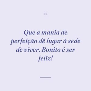 Que a mania de perfeição dê lugar à sede de viver. Bonito é ser feliz!