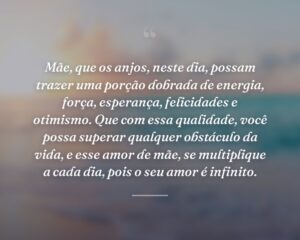 Mãe, que os anjos, neste dia, possam trazer uma porção dobrada de energia, força, esperança, felicidades e otimismo. Que com essa qualidade, você possa superar qualquer obstáculo da vida, e esse amor de mãe, se multiplique a cada dia, pois o seu amor é infinito.