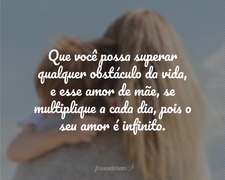 Mãe, que os anjos, neste dia, possam trazer uma porção dobrada de energia, força, esperança, felicidades e otimismo. Que com essa qualidade, você possa superar qualquer obstáculo da vida, e esse amor de mãe, se multiplique a cada dia, pois o seu amor é infinito.