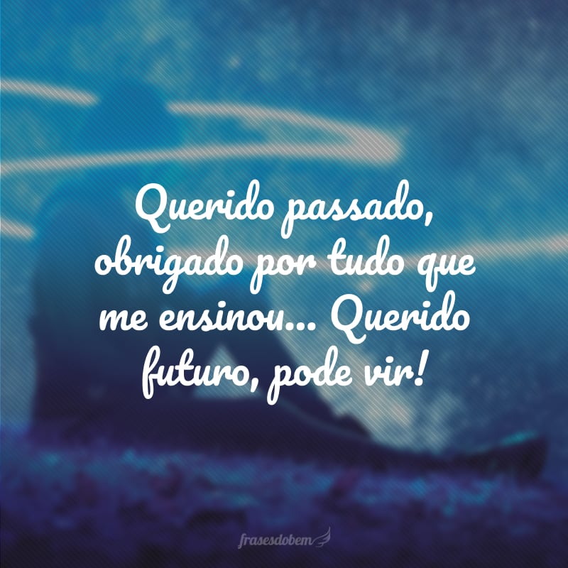 Querido passado, obrigado por tudo que me ensinou... Querido futuro, pode vir!