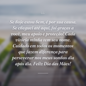 Se hoje estou bem, é por sua causa. Se cheguei até aqui, foi graças a você, meu apoio e proteção! Cada vitória minha tem seu nome. Cuidado em todos os momentos que fazem diferença para perseverar nos meus sonhos dia após dia. Feliz Dia das Mães!
