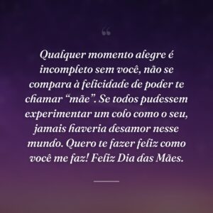 Qualquer momento alegre é incompleto sem você, não se compara à felicidade de poder te chamar “mãe”. Se todos pudessem experimentar um colo como o seu, jamais haveria desamor nesse mundo. Quero te fazer feliz como você me faz! Feliz Dia das Mães.