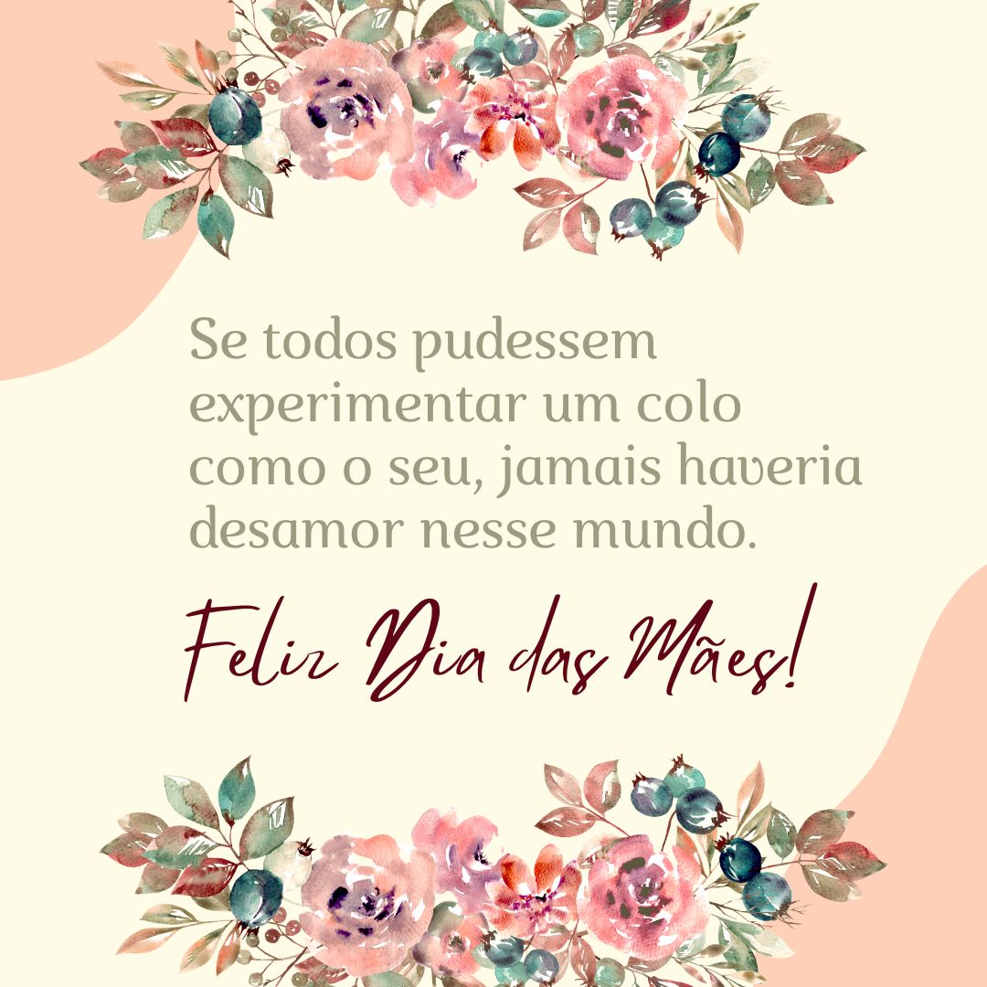 Qualquer momento alegre é incompleto sem você, não se compara à felicidade de poder te chamar “mãe”. Se todos pudessem experimentar um colo como o seu, jamais haveria desamor nesse mundo. Quero te fazer feliz como você me faz! Feliz Dia das Mães.