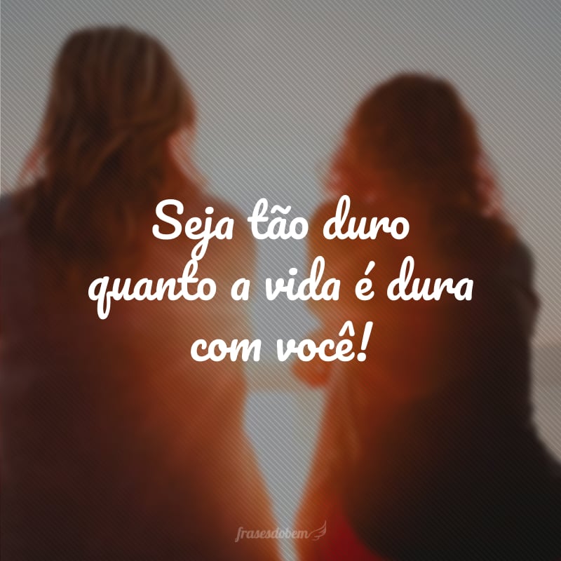 Seja tão duro quanto a vida é dura com você!