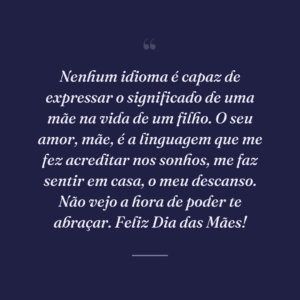 Nenhum idioma é capaz de expressar o significado de uma mãe na vida de um filho. O seu amor, mãe, é a linguagem que me fez acreditar nos sonhos, me faz sentir em casa, o meu descanso. Não vejo a hora de poder te abraçar. Feliz Dia das Mães!
