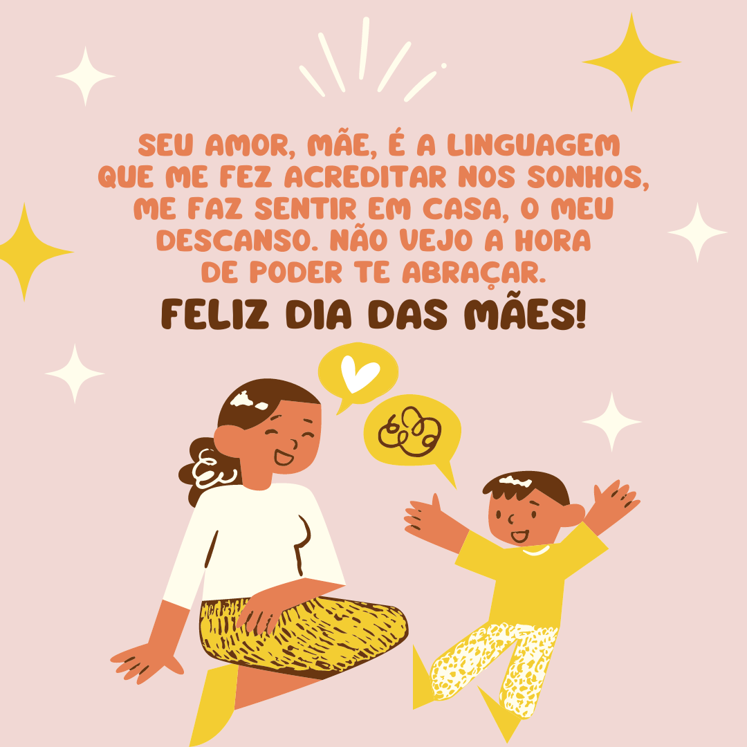 Nenhum idioma é capaz de expressar o significado de uma mãe na vida de um filho. O seu amor, mãe, é a linguagem que me fez acreditar nos sonhos, me faz sentir em casa, o meu descanso. Não vejo a hora de poder te abraçar. Feliz Dia das Mães!