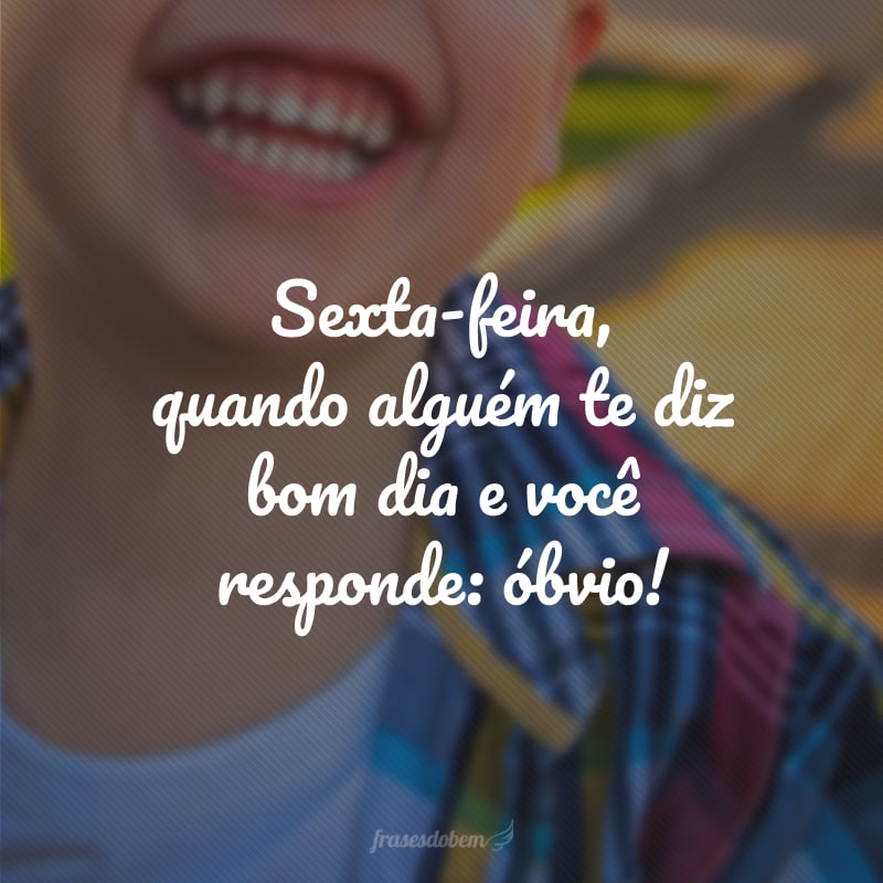 Sexta-feira, quando alguém te diz bom dia e você responde: óbvio!