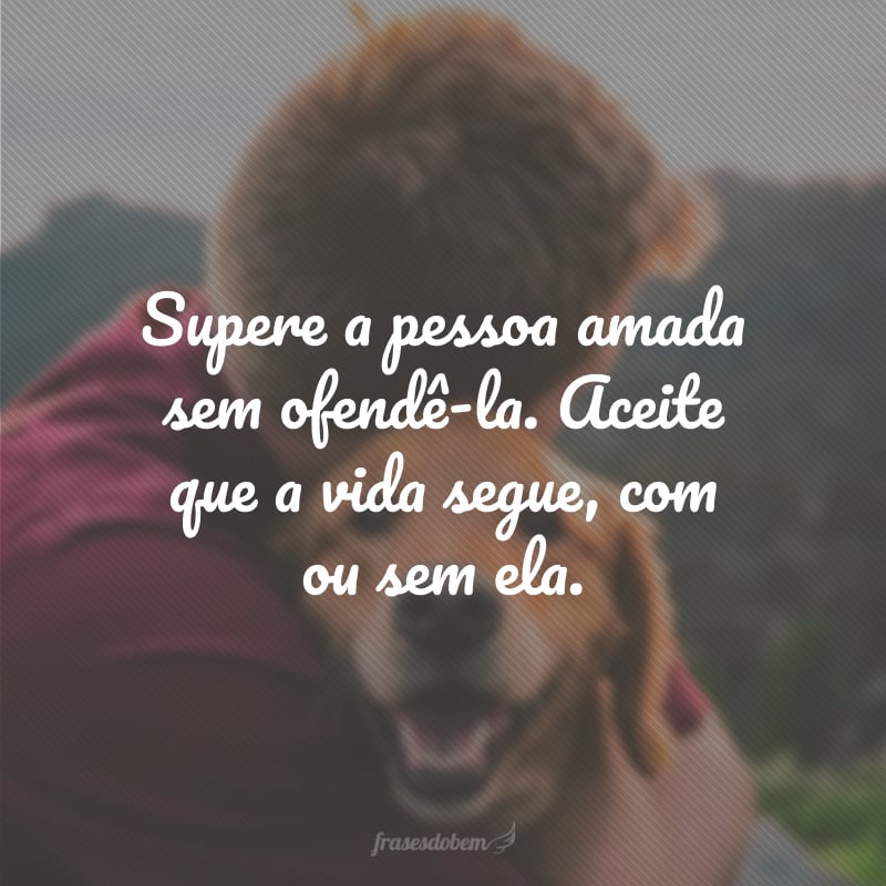 Supere a pessoa amada sem ofendê-la. Aceite que a vida segue, com ou sem ela.