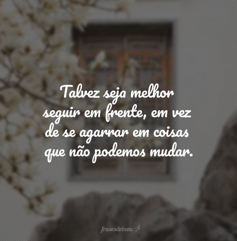 Talvez seja melhor seguir em frente, em vez de se agarrar em coisas que não podemos mudar.