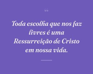 Toda escolha que nos faz livres é uma Ressurreição de Cristo em nossa vida.