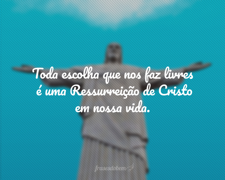 Toda escolha que nos faz livres é uma Ressurreição de Cristo em nossa vida.