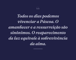 Todos os dias podemos vivenciar a Páscoa. O amanhecer e a ressurreição são sinônimos. O reaparecimento da luz equivale à sobrevivência da alma.