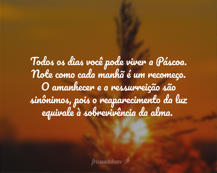 Todos os dias podemos vivenciar a Páscoa. O amanhecer e a ressurreição são sinônimos. O reaparecimento da luz equivale à sobrevivência da alma.