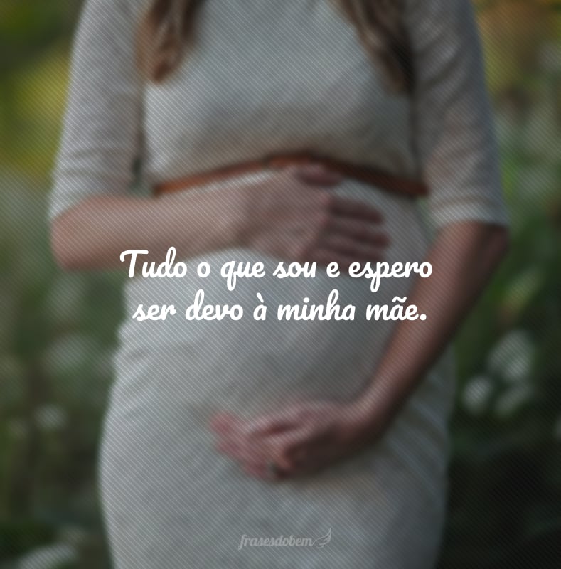 Tudo o que sou e espero ser devo à minha mãe.