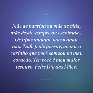 Mãe de barriga ou mãe de vida, mãe desde sempre ou escolhida... Os tipos mudam, mas o amor não. Tudo pode passar, menos o carinho que você semeou no meu coração. Ter você é meu maior tesouro. Feliz Dia das Mães!