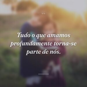 Tudo o que amamos profundamente torna-se parte de nós.