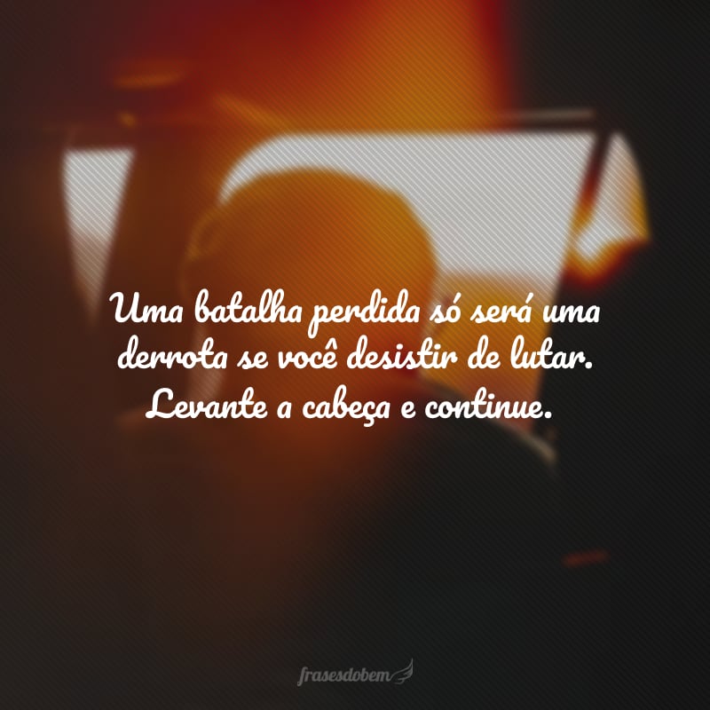 Uma batalha perdida só será uma derrota se você desistir de lutar. Levante a cabeça e continue.