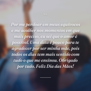 Por me perdoar em meus equívocos e me acolher nos momentos em que mais preciso, eu sei que o amor é possível. Uma data é pouco para te agradecer por ser minha mãe, pois todos os dias tem mais sentido com tudo o que me ensinou. Obrigado por tudo. Feliz Dia das Mães!
