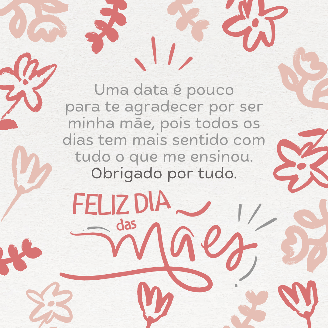 Por me perdoar em meus equívocos e me acolher nos momentos em que mais preciso, eu sei que o amor é possível. Uma data é pouco para te agradecer por ser minha mãe, pois todos os dias tem mais sentido com tudo o que me ensinou. Obrigado por tudo. Feliz Dia das Mães!