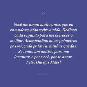 Você me amou muito antes que eu entendesse algo sobre a vida. Dedicou cada segundo para me oferecer o melhor. Acompanhou meus primeiros passos, cada palavra, minhas quedas. Se tenho um motivo para me levantar, é por você, por te amar. Feliz Dia das Mães!