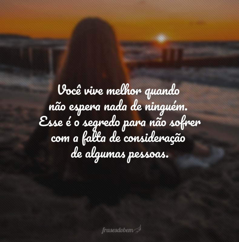 Você vive melhor quando não espera nada de ninguém. Esse é o segredo para não sofrer com a falta de consideração de algumas pessoas.