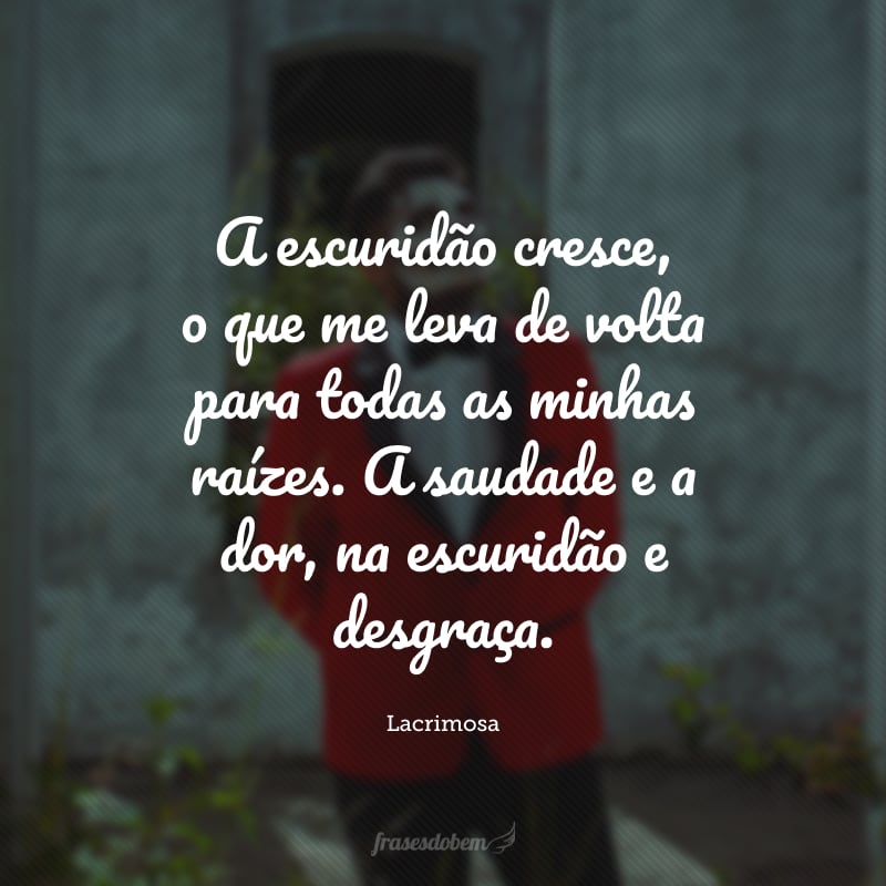 A escuridão cresce, o que me leva de volta para todas as minhas raízes. A saudade e a dor, na escuridão e desgraça.