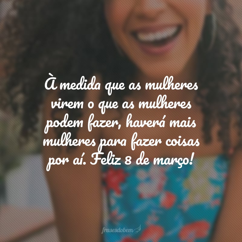 À medida que as mulheres virem o que as mulheres podem fazer, haverá mais mulheres para fazer coisas por aí. Feliz 8 de março!