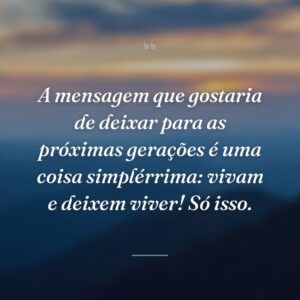 A mensagem que gostaria de deixar para as próximas gerações é uma coisa simplérrima: vivam e deixem viver! Só isso.