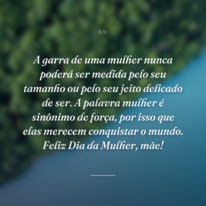 A garra de uma mulher nunca poderá ser medida pelo seu tamanho ou pelo seu jeito delicado de ser. A palavra mulher é sinônimo de força, por isso que elas merecem conquistar o mundo. Feliz Dia da Mulher, mãe!