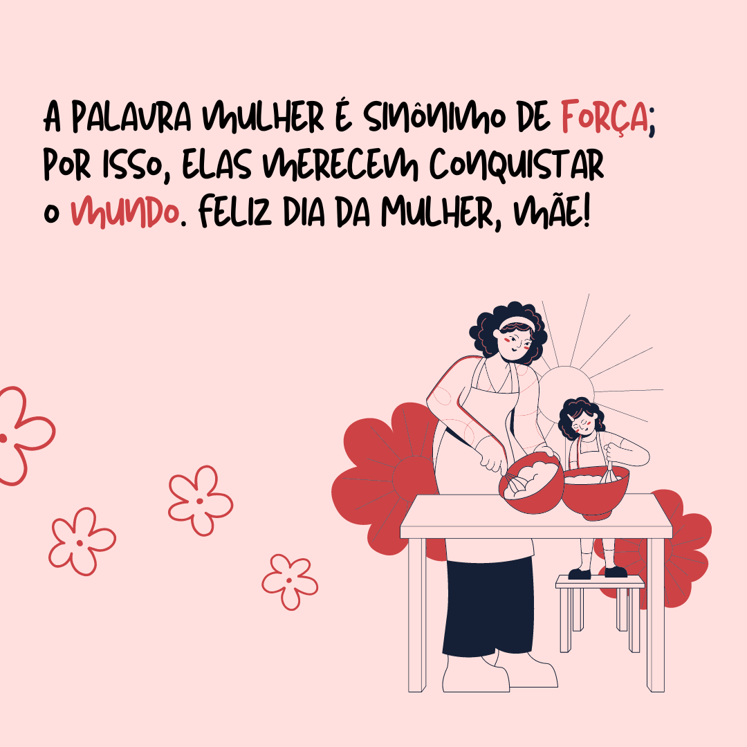 A garra de uma mulher nunca poderá ser medida pelo seu tamanho ou pelo seu jeito delicado de ser. A palavra mulher é sinônimo de força, por isso que elas merecem conquistar o mundo. Feliz Dia da Mulher, mãe! 